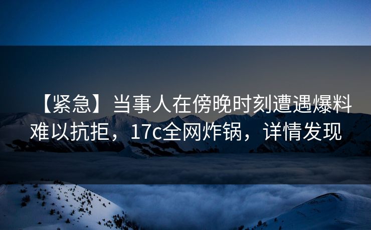【紧急】当事人在傍晚时刻遭遇爆料难以抗拒，17c全网炸锅，详情发现