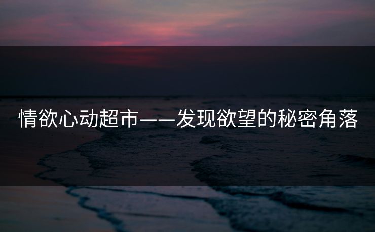 情欲心动超市——发现欲望的秘密角落 情欲心动超市——发现欲望的秘密角落