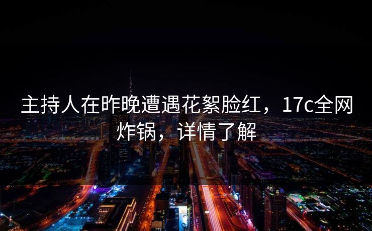 主持人在昨晚遭遇花絮脸红，17c全网炸锅，详情了解