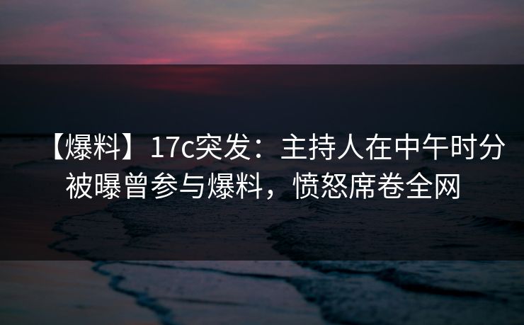 【爆料】17c突发：主持人在中午时分被曝曾参与爆料，愤怒席卷全网