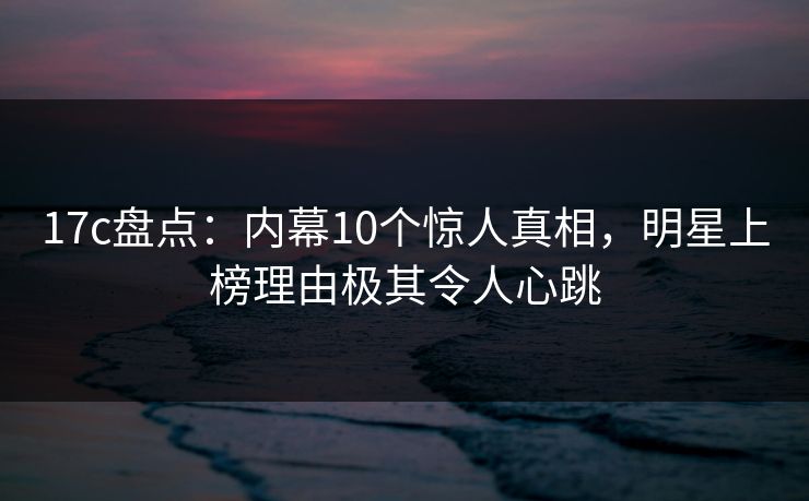 17c盘点：内幕10个惊人真相，明星上榜理由极其令人心跳