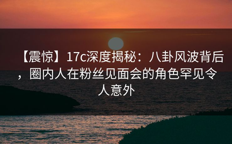 【震惊】17c深度揭秘:八卦风波背后,圈内人在粉丝见面会的角色罕见令人意外 【震惊】17c深度揭秘:八卦风波背后,圈内人在粉丝见面会的角色罕见令人意外
