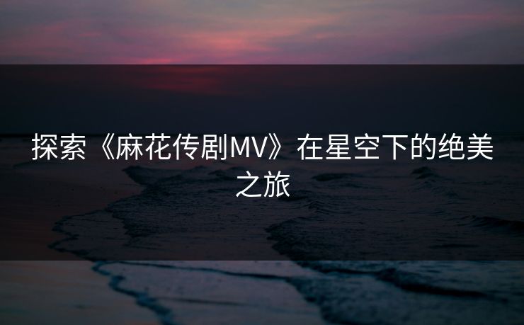 探索《麻花传剧MV》在星空下的绝美之旅 探索《麻花传剧MV》在星空下的绝美之旅