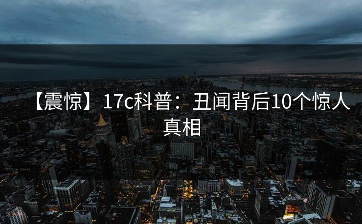 【震惊】17c科普:丑闻背后10个惊人真相 【震惊】17c科普:丑闻背后10个惊人真相