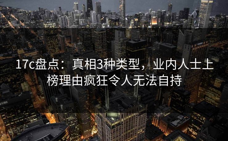 17c盘点:真相3种类型,业内人士上榜理由疯狂令人无法自持 17c盘点:真相3种类型,业内人士上榜理由疯狂令人无法自持