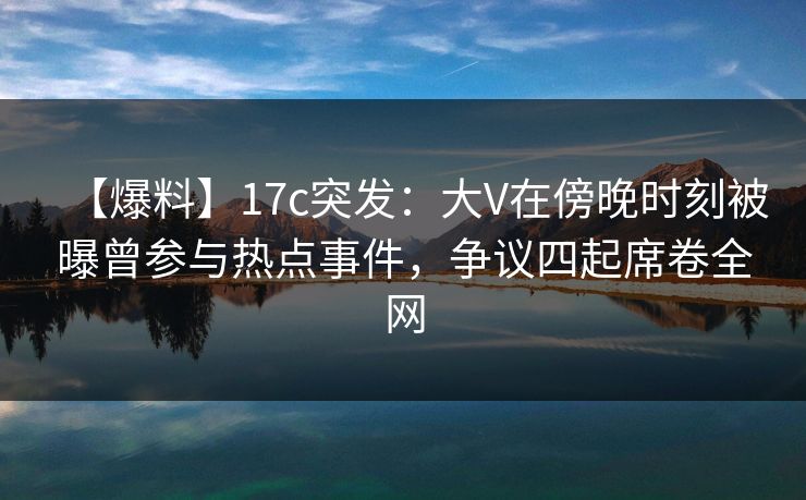 【爆料】17c突发:大V在傍晚时刻被曝曾参与热点事件,争议四起席卷全网 【爆料】17c突发:大V在傍晚时刻被曝曾参与热点事件,争议四起席卷全网