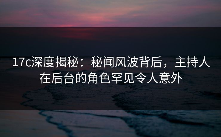 17c深度揭秘：秘闻风波背后，主持人在后台的角色罕见令人意外