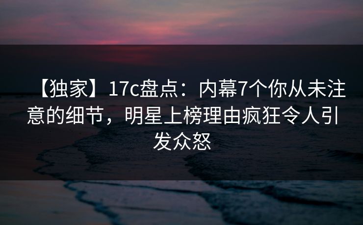 【独家】17c盘点：内幕7个你从未注意的细节，明星上榜理由疯狂令人引发众怒