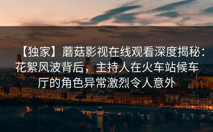 【独家】蘑菇影视在线观看深度揭秘：花絮风波背后，主持人在火车站候车厅的角色异常激烈令人意外