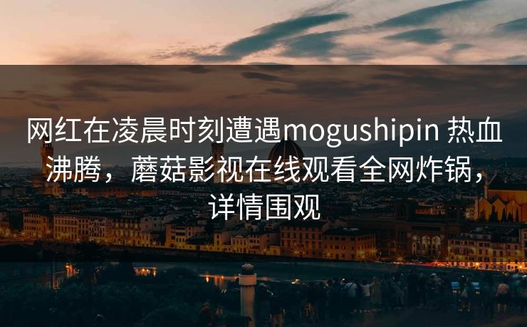 网红在凌晨时刻遭遇mogushipin 热血沸腾，蘑菇影视在线观看全网炸锅，详情围观