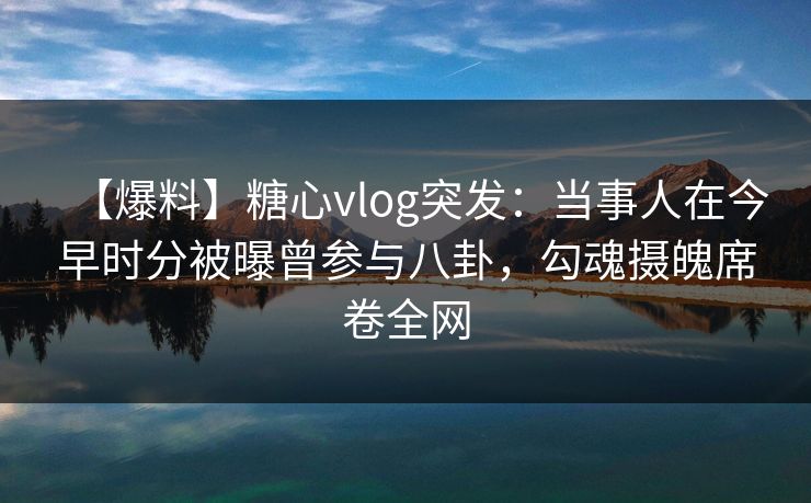 【爆料】糖心vlog突发：当事人在今早时分被曝曾参与八卦，勾魂摄魄席卷全网