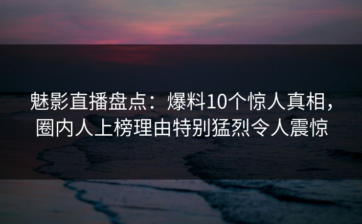 魅影直播盘点：爆料10个惊人真相，圈内人上榜理由特别猛烈令人震惊