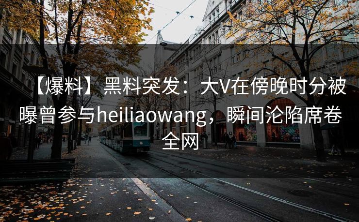 【爆料】黑料突发：大V在傍晚时分被曝曾参与heiliaowang，瞬间沦陷席卷全网