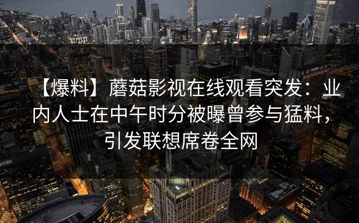 【爆料】蘑菇影视在线观看突发：业内人士在中午时分被曝曾参与猛料，引发联想席卷全网