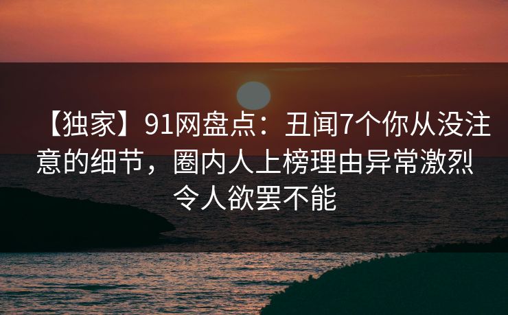 【独家】91网盘点：丑闻7个你从没注意的细节，圈内人上榜理由异常激烈令人欲罢不能