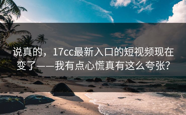 说真的,17cc最新入口的短视频现在变了——我有点心慌真有这么夸张?