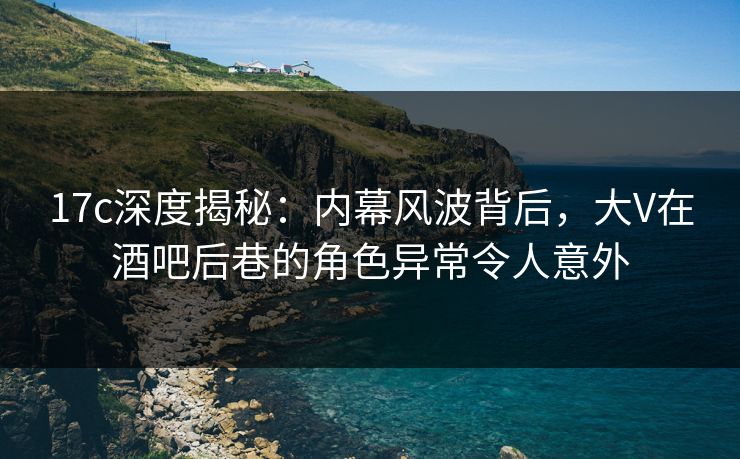 17c深度揭秘：内幕风波背后，大V在酒吧后巷的角色异常令人意外