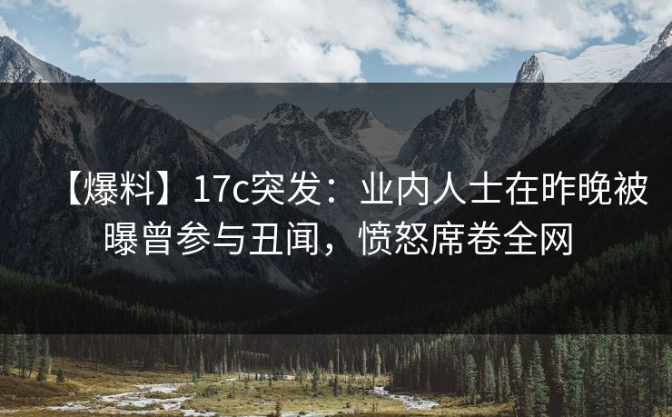 【爆料】17c突发：业内人士在昨晚被曝曾参与丑闻，愤怒席卷全网