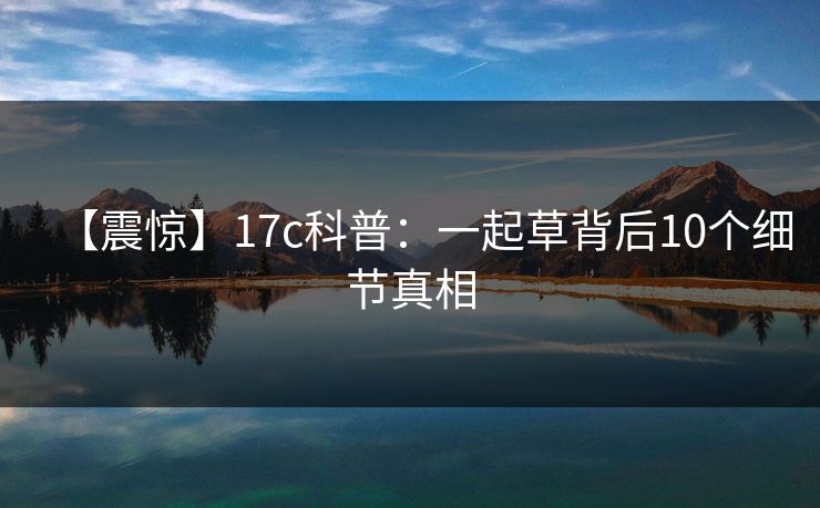【震惊】17c科普:一起草背后10个细节真相 【震惊】17c科普:一起草背后10个细节真相