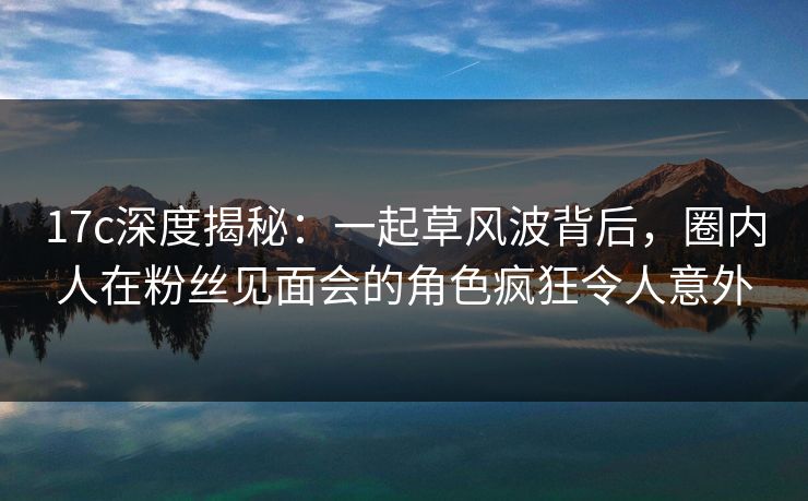 17c深度揭秘:一起草风波背后,圈内人在粉丝见面会的角色疯狂令人意外 17c深度揭秘:一起草风波背后,圈内人在粉丝见面会的角色疯狂令人意外