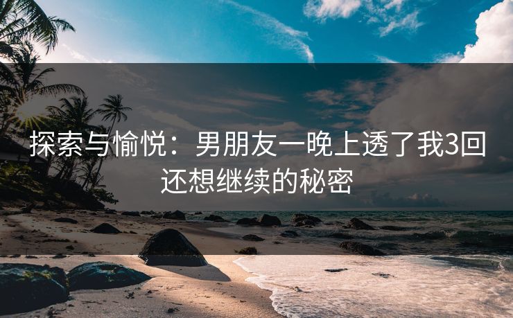 探索与愉悦:男朋友一晚上透了我3回还想继续的秘密