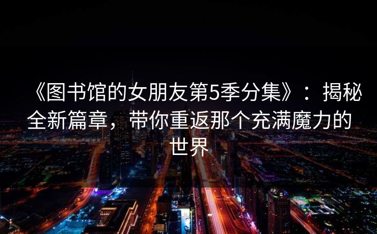 《图书馆的女朋友第5季分集》：揭秘全新篇章，带你重返那个充满魔力的世界