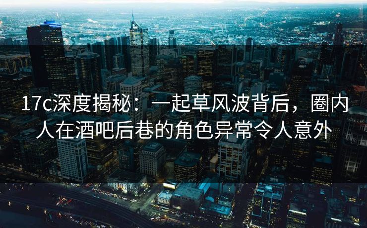 17c深度揭秘:一起草风波背后,圈内人在酒吧后巷的角色异常令人意外 17c深度揭秘:一起草风波背后,圈内人在酒吧后巷的角色异常令人意外