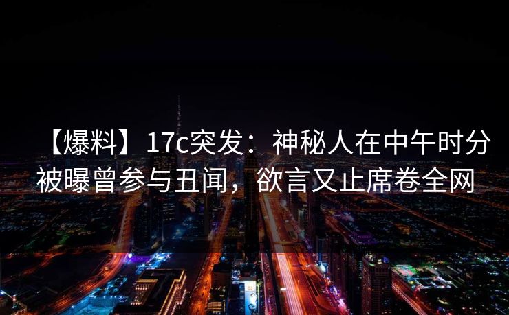 【爆料】17c突发：神秘人在中午时分被曝曾参与丑闻，欲言又止席卷全网