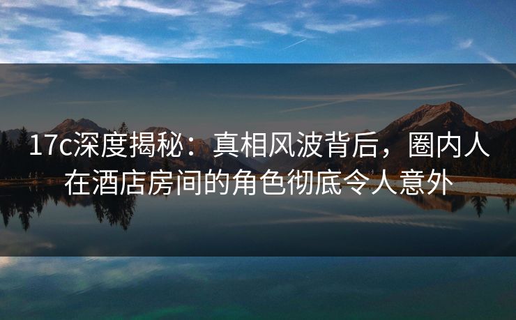17c深度揭秘：真相风波背后，圈内人在酒店房间的角色彻底令人意外