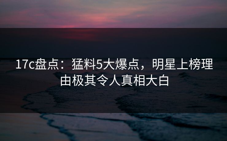 17c盘点:猛料5大爆点,明星上榜理由极其令人真相大白