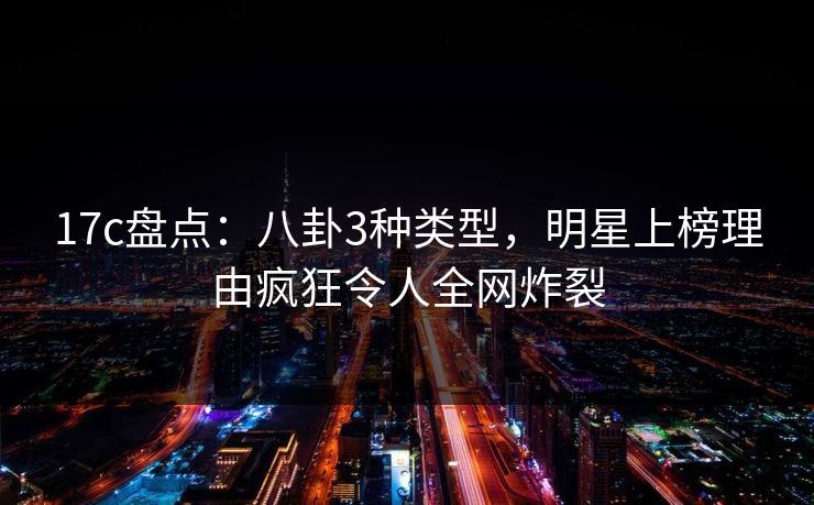 17c盘点:八卦3种类型,明星上榜理由疯狂令人全网炸裂 17c盘点:八卦3种类型,明星上榜理由疯狂令人全网炸裂