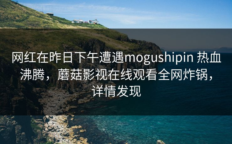 网红在昨日下午遭遇mogushipin 热血沸腾，蘑菇影视在线观看全网炸锅，详情发现