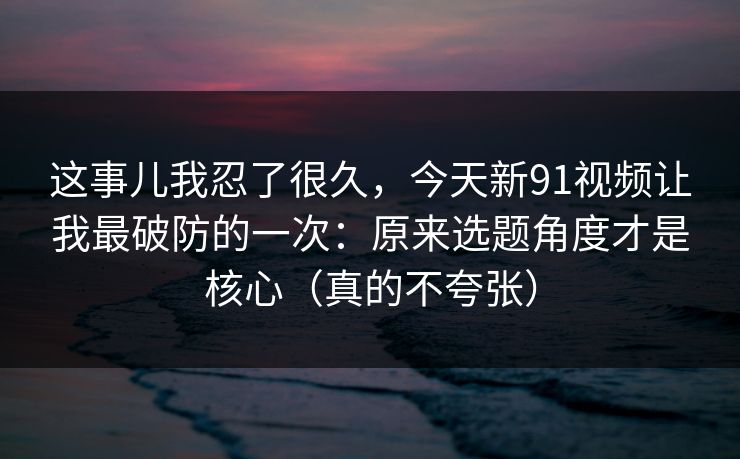 这事儿我忍了很久，今天新91视频让我最破防的一次：原来选题角度才是核心（真的不夸张）