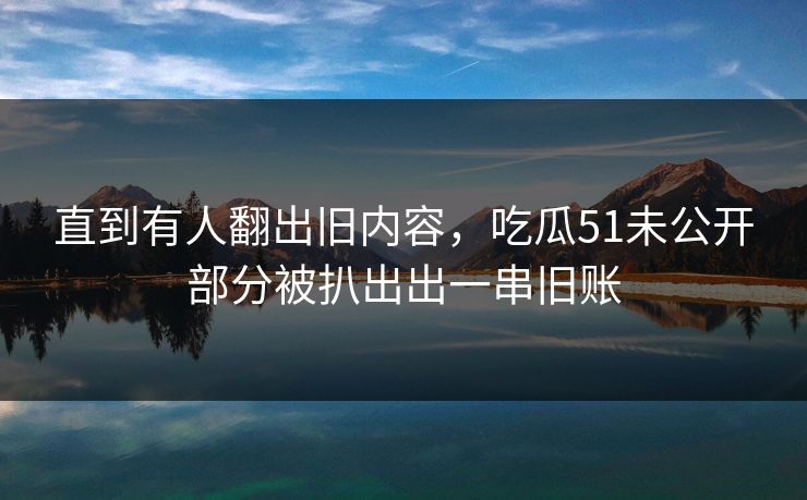 直到有人翻出旧内容，吃瓜51未公开部分被扒出出一串旧账