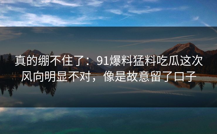 真的绷不住了：91爆料猛料吃瓜这次风向明显不对，像是故意留了口子